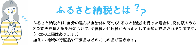 ふるさと納税とは？ふるさと納税とは、自分の選んだ自治体に寄附（ふるさと納税）を行った場合に、寄附額のうち2,000円を越える部分について、所得税と住民税から原則として全額が控除される制度です。（一定の上限はあります。） 加えて、地域の特産品や工芸品などのお礼の品が届きます。