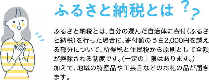 ふるさと納税とは？ふるさと納税とは、自分の選んだ自治体に寄附（ふるさと納税）を行った場合に、寄附額のうち2,000円を越える部分について、所得税と住民税から原則として全額が控除される制度です。（一定の上限はあります。） 加えて、地域の特産品や工芸品などのお礼の品が届きます。