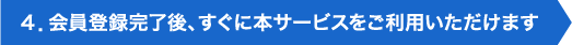 ４．会員登録完了後、すぐに本サービスをご利用いただけます