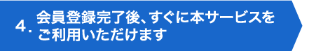 ４．会員登録完了後、すぐに本サービスをご利用いただけます