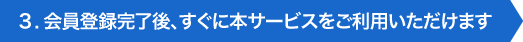 3.会員登録完了後、すぐに本サービスをご利用いただけます