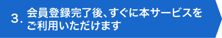 3.会員登録完了後、すぐに本サービスをご利用いただけます