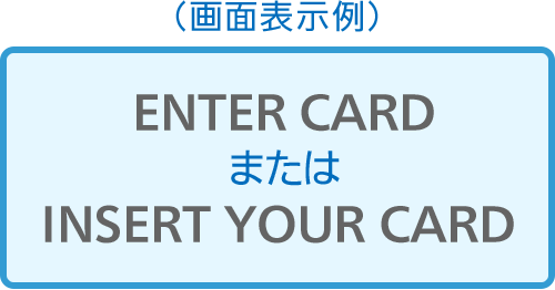 （画面表示例）ENTER CARDまたはINSERT YOUR CARD