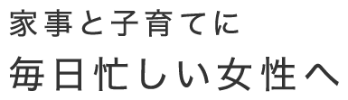 家事と子育てに 毎日忙しい女性へ