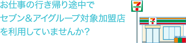 お仕事の行き帰り途中でセブン＆アイグループ対象加盟店を利用していませんか？