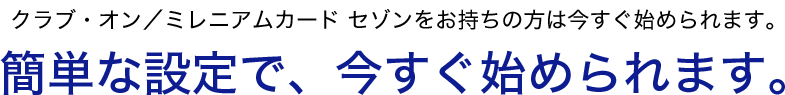 クラブ・オン／ミレニアムカード セゾンをお持ちの方は今すぐ始められます　簡単な設定で、今すぐ始められます。